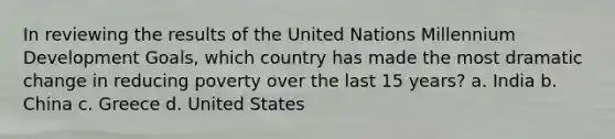 In reviewing the results of the United Nations Millennium Development Goals, which country has made the most dramatic change in reducing poverty over the last 15 years? a. India b. China c. Greece d. United States