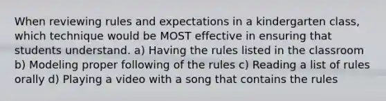 When reviewing rules and expectations in a kindergarten class, which technique would be MOST effective in ensuring that students understand. a) Having the rules listed in the classroom b) Modeling proper following of the rules c) Reading a list of rules orally d) Playing a video with a song that contains the rules