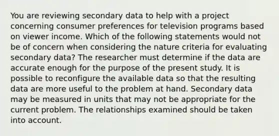 You are reviewing secondary data to help with a project concerning consumer preferences for television programs based on viewer income. Which of the following statements would not be of concern when considering the nature criteria for evaluating secondary data? The researcher must determine if the data are accurate enough for the purpose of the present study. It is possible to reconfigure the available data so that the resulting data are more useful to the problem at hand. Secondary data may be measured in units that may not be appropriate for the current problem. The relationships examined should be taken into account.