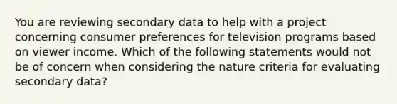 You are reviewing secondary data to help with a project concerning consumer preferences for television programs based on viewer income. Which of the following statements would not be of concern when considering the nature criteria for evaluating secondary data?