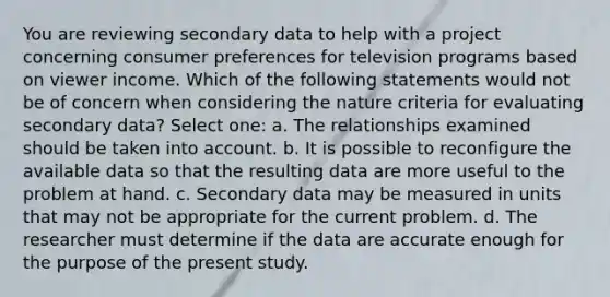 You are reviewing secondary data to help with a project concerning consumer preferences for television programs based on viewer income. Which of the following statements would not be of concern when considering the nature criteria for evaluating secondary data? Select one: a. The relationships examined should be taken into account. b. It is possible to reconfigure the available data so that the resulting data are more useful to the problem at hand. c. Secondary data may be measured in units that may not be appropriate for the current problem. d. The researcher must determine if the data are accurate enough for the purpose of the present study.