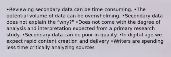 •Reviewing secondary data can be time-consuming. •The potential volume of data can be overwhelming. •Secondary data does not explain the "why?" •Does not come with the degree of analysis and interpretation expected from a primary research study. •Secondary data can be poor in quality. •In digital age we expect rapid content creation and delivery •Writers are spending less time critically analyzing sources