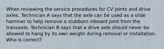 When reviewing the service procedures for CV joints and drive axles. Technician A says that the axle can be used as a slide hammer to help remove a stubborn inboard joint from the transaxle. Technician B says that a drive axle should never be allowed to hang by its own weight during removal or installation. Who is correct?