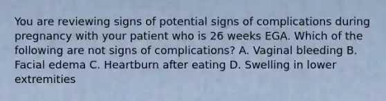 You are reviewing signs of potential signs of complications during pregnancy with your patient who is 26 weeks EGA. Which of the following are not signs of complications? A. Vaginal bleeding B. Facial edema C. Heartburn after eating D. Swelling in lower extremities