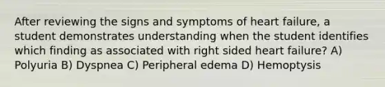 After reviewing the signs and symptoms of heart failure, a student demonstrates understanding when the student identifies which finding as associated with right sided heart failure? A) Polyuria B) Dyspnea C) Peripheral edema D) Hemoptysis