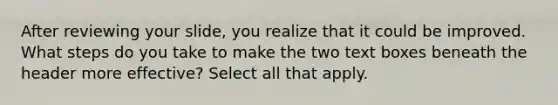 After reviewing your slide, you realize that it could be improved. What steps do you take to make the two text boxes beneath the header more effective? Select all that apply.