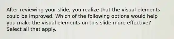 After reviewing your slide, you realize that the visual elements could be improved. Which of the following options would help you make the visual elements on this slide more effective? Select all that apply.