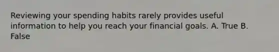 Reviewing your spending habits rarely provides useful information to help you reach your financial goals. A. True B. False