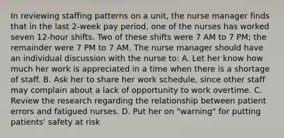 In reviewing staffing patterns on a unit, the nurse manager finds that in the last 2-week pay period, one of the nurses has worked seven 12-hour shifts. Two of these shifts were 7 AM to 7 PM; the remainder were 7 PM to 7 AM. The nurse manager should have an individual discussion with the nurse to: A. Let her know how much her work is appreciated in a time when there is a shortage of staff. B. Ask her to share her work schedule, since other staff may complain about a lack of opportunity to work overtime. C. Review the research regarding the relationship between patient errors and fatigued nurses. D. Put her on "warning" for putting patients' safety at risk