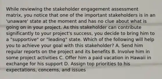 While reviewing the stakeholder engagement assessment matrix, you notice that one of the important stakeholders is in an 'unaware' state at the moment and has no clue about what is going on in your project. As this stakeholder can contribute significantly to your project's success, you decide to bring him to a "supportive" or "leading" state. Which of the following will help you to achieve your goal with this stakeholder? A. Send him regular reports on the project and its benefits B. Involve him in some project activities C. Offer him a paid vacation in Hawaii in exchange for his support D. Assign top priorities to his expectations, concerns, and issues