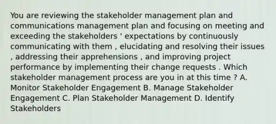 You are reviewing the stakeholder management plan and communications management plan and focusing on meeting and exceeding the stakeholders ' expectations by continuously communicating with them , elucidating and resolving their issues , addressing their apprehensions , and improving project performance by implementing their change requests . Which stakeholder management process are you in at this time ? A. Monitor Stakeholder Engagement B. Manage Stakeholder Engagement C. Plan Stakeholder Management D. Identify Stakeholders