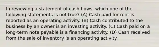 In reviewing a statement of cash flows, which one of the following statements is not true? (A) Cash paid for rent is reported as an operating activity. (B) Cash contributed to the business by an owner is an investing activity. (C) Cash paid on a long-term note payable is a financing activity. (D) Cash received from the sale of inventory is an operating activity.