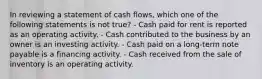 In reviewing a statement of cash flows, which one of the following statements is not true? - Cash paid for rent is reported as an operating activity. - Cash contributed to the business by an owner is an investing activity. - Cash paid on a long-term note payable is a financing activity. - Cash received from the sale of inventory is an operating activity.