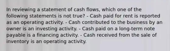 In reviewing a statement of cash flows, which one of the following statements is not true? - Cash paid for rent is reported as an operating activity. - Cash contributed to the business by an owner is an investing activity. - Cash paid on a long-term note payable is a financing activity. - Cash received from the sale of inventory is an operating activity.