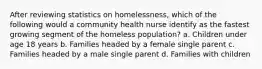 After reviewing statistics on homelessness, which of the following would a community health nurse identify as the fastest growing segment of the homeless population? a. Children under age 18 years b. Families headed by a female single parent c. Families headed by a male single parent d. Families with children