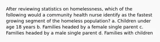 After reviewing statistics on homelessness, which of the following would a community health nurse identify as the fastest growing segment of the homeless population? a. Children under age 18 years b. Families headed by a female single parent c. Families headed by a male single parent d. Families with children