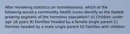 After reviewing statistics on homelessness, which of the following would a community health nurse identify as the fastest growing segment of the homeless population? A) Children under age 18 years B) Families headed by a female single parent C) Families headed by a male single parent D] Families with children