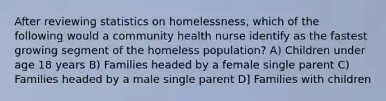 After reviewing statistics on homelessness, which of the following would a community health nurse identify as the fastest growing segment of the homeless population? A) Children under age 18 years B) Families headed by a female single parent C) Families headed by a male single parent D] Families with children