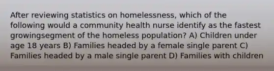 After reviewing statistics on homelessness, which of the following would a community health nurse identify as the fastest growingsegment of the homeless population? A) Children under age 18 years B) Families headed by a female single parent C) Families headed by a male single parent D) Families with children