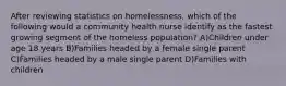 After reviewing statistics on homelessness, which of the following would a community health nurse identify as the fastest growing segment of the homeless population? A)Children under age 18 years B)Families headed by a female single parent C)Families headed by a male single parent D)Families with children