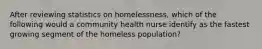 After reviewing statistics on homelessness, which of the following would a community health nurse identify as the fastest growing segment of the homeless population?