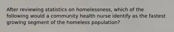 After reviewing statistics on homelessness, which of the following would a community health nurse identify as the fastest growing segment of the homeless population?