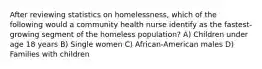 After reviewing statistics on homelessness, which of the following would a community health nurse identify as the fastest-growing segment of the homeless population? A) Children under age 18 years B) Single women C) African-American males D) Families with children