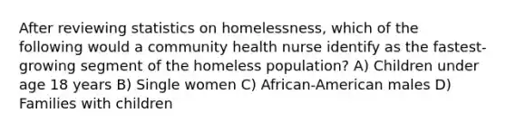 After reviewing statistics on homelessness, which of the following would a community health nurse identify as the fastest-growing segment of the homeless population? A) Children under age 18 years B) Single women C) African-American males D) Families with children