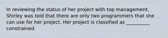 In reviewing the status of her project with top management, Shirley was told that there are only two programmers that she can use for her project. Her project is classified as __________ constrained.