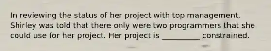 In reviewing the status of her project with top management, Shirley was told that there only were two programmers that she could use for her project. Her project is __________ constrained.