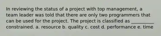 In reviewing the status of a project with top management, a team leader was told that there are only two programmers that can be used for the project. The project is classified as __________ constrained. a. resource b. quality c. cost d. performance e. time