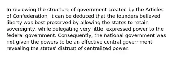 In reviewing the structure of government created by the Articles of Confederation, it can be deduced that the founders believed liberty was best preserved by allowing the states to retain sovereignty, while delegating very little, expressed power to the federal government. Consequently, the national government was not given the powers to be an effective central government, revealing the states' distrust of centralized power.