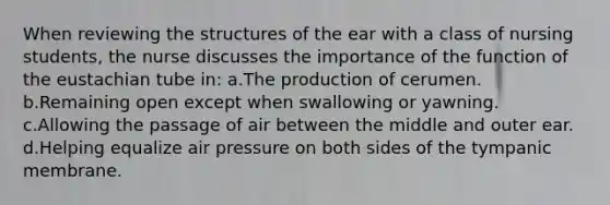 When reviewing the structures of the ear with a class of nursing students, the nurse discusses the importance of the function of the eustachian tube in: a.The production of cerumen. b.Remaining open except when swallowing or yawning. c.Allowing the passage of air between the middle and outer ear. d.Helping equalize air pressure on both sides of the tympanic membrane.