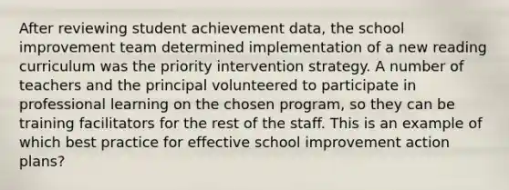 After reviewing student achievement data, the school improvement team determined implementation of a new reading curriculum was the priority intervention strategy. A number of teachers and the principal volunteered to participate in professional learning on the chosen program, so they can be training facilitators for the rest of the staff. This is an example of which best practice for effective school improvement action plans?