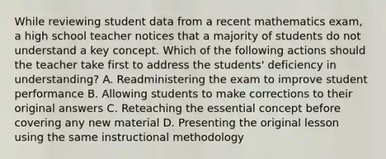 While reviewing student data from a recent mathematics exam, a high school teacher notices that a majority of students do not understand a key concept. Which of the following actions should the teacher take first to address the students' deficiency in understanding? A. Readministering the exam to improve student performance B. Allowing students to make corrections to their original answers C. Reteaching the essential concept before covering any new material D. Presenting the original lesson using the same instructional methodology