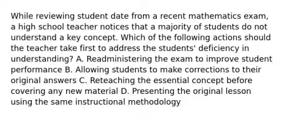 While reviewing student date from a recent mathematics exam, a high school teacher notices that a majority of students do not understand a key concept. Which of the following actions should the teacher take first to address the students' deficiency in understanding? A. Readministering the exam to improve student performance B. Allowing students to make corrections to their original answers C. Reteaching the essential concept before covering any new material D. Presenting the original lesson using the same instructional methodology