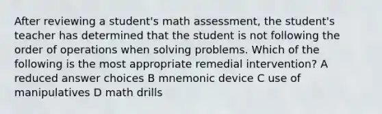 After reviewing a student's math assessment, the student's teacher has determined that the student is not following the order of operations when solving problems. Which of the following is the most appropriate remedial intervention? A reduced answer choices B mnemonic device C use of manipulatives D math drills