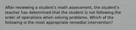 After reviewing a student's math assessment, the student's teacher has determined that the student is not following the order of operations when solving problems. Which of the following is the most appropriate remedial intervention?