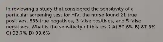 In reviewing a study that considered the sensitivity of a particular screening test for HIV, the nurse found 21 true positives, 853 true negatives, 3 false positives, and 5 false negatives. What is the sensitivity of this test? A) 80.8% B) 87.5% C) 93.7% D) 99.6%