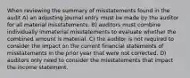 When reviewing the summary of misstatements found in the audit A) an adjusting journal entry must be made by the auditor for all material misstatements. B) auditors must combine individually immaterial misstatements to evaluate whether the combined amount is material. C) the auditor is not required to consider the impact on the current financial statements of misstatements in the prior year that were not corrected. D) auditors only need to consider the misstatements that impact the income statement.