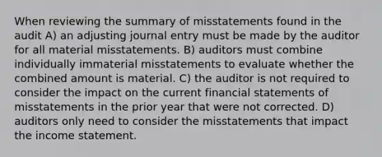 When reviewing the summary of misstatements found in the audit A) an adjusting journal entry must be made by the auditor for all material misstatements. B) auditors must combine individually immaterial misstatements to evaluate whether the combined amount is material. C) the auditor is not required to consider the impact on the current financial statements of misstatements in the prior year that were not corrected. D) auditors only need to consider the misstatements that impact the income statement.