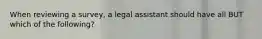 When reviewing a survey, a legal assistant should have all BUT which of the following?