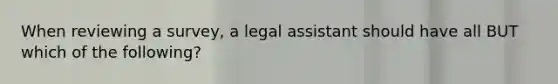 When reviewing a survey, a legal assistant should have all BUT which of the following?