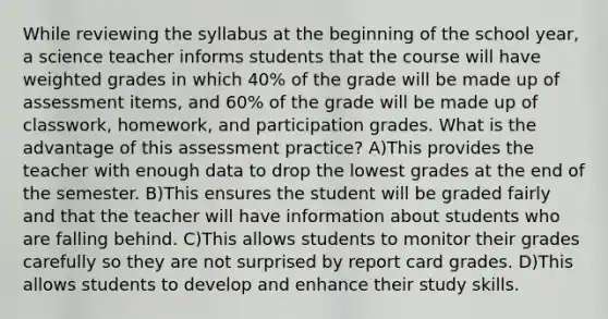 While reviewing the syllabus at the beginning of the school year, a science teacher informs students that the course will have weighted grades in which 40% of the grade will be made up of assessment items, and 60% of the grade will be made up of classwork, homework, and participation grades. What is the advantage of this assessment practice? A)This provides the teacher with enough data to drop the lowest grades at the end of the semester. B)This ensures the student will be graded fairly and that the teacher will have information about students who are falling behind. C)This allows students to monitor their grades carefully so they are not surprised by report card grades. D)This allows students to develop and enhance their study skills.