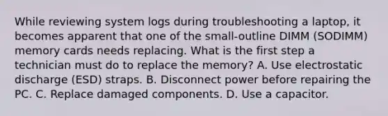 While reviewing system logs during troubleshooting a laptop, it becomes apparent that one of the small-outline DIMM (SODIMM) memory cards needs replacing. What is the first step a technician must do to replace the memory? A. Use electrostatic discharge (ESD) straps. B. Disconnect power before repairing the PC. C. Replace damaged components. D. Use a capacitor.