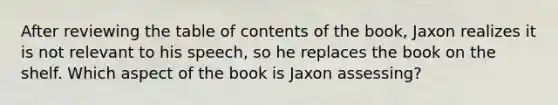 After reviewing the table of contents of the book, Jaxon realizes it is not relevant to his speech, so he replaces the book on the shelf. Which aspect of the book is Jaxon assessing?