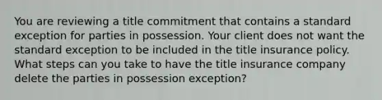 You are reviewing a title commitment that contains a standard exception for parties in possession. Your client does not want the standard exception to be included in the title insurance policy. What steps can you take to have the title insurance company delete the parties in possession exception?