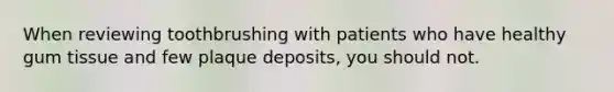 When reviewing toothbrushing with patients who have healthy gum tissue and few plaque deposits, you should not.
