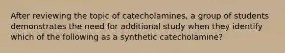 After reviewing the topic of catecholamines, a group of students demonstrates the need for additional study when they identify which of the following as a synthetic catecholamine?