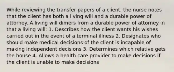 While reviewing the transfer papers of a client, the nurse notes that the client has both a living will and a durable power of attorney. A living will dimers from a durable power of attorney in that a living will: 1. Describes how the client wants his wishes carried out in the event of a terminal illness 2. Designates who should make medical decisions of the client is incapable of making independent decisions 3. Determines which relative gets the house 4. Allows a health care provider to make decisions if the client is unable to make decisions